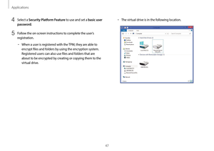 Page 47Applications
47
•	The virtual drive is in the following location.4 Select a Security Platform Feature to use and set a basic user 
password
.
5 Follow the on-screen instructions to complete the user’s 
registration.
•	When a user is registered with the TPM, they are able to 
encrypt files and folders by using the encryption system. 
Registered users can also use files and folders that are 
about to be encrypted by creating or copying them to the 
virtual drive.   