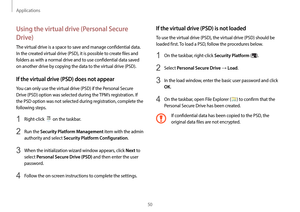 Page 50Applications
50
If the virtual drive (PSD) is not loaded
To use the virtual drive (PSD), the virtual drive (PSD) should be 
loaded first. To load a PSD, follow the procedures below.
1 On the taskbar, right-click Security Platform ().
2 Select Personal Secure Drive → Load.
3 In the load window, enter the basic user password and click 
OK.
4 On the taskbar, open File Explorer () to confirm that the 
Personal Secure Drive has been created.
If confidential data has been copied to the PSD, the 
original data...