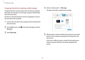 Page 64Troubleshooting
64
4 Select a recovery point → Disk copy.
The data on the disk is copied to the new disk.
5 After the data is saved to another drive, open the cover at the 
bottom of the computer and replace the existing drive with 
the new one.
If the cover is difficult to open, contact the Samsung Service 
Center to request assistance. You will be charged for this 
service.
Copying the drive (making a disk image)
To replace the drive, move the data to the new drive by making a 
disk image. The new...
