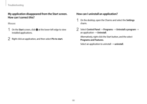 Page 66Troubleshooting
66
How can I uninstall an application?
1 On the desktop, open the Charms and select the Settings 
charm.
2 Select Control Panel → Programs → Uninstall a program → 
an application 
→ Uninstall.
Alternatively, right-click the Start button, and the select 
Programs and Features.
Select an application to uninstall 
→ uninstall. 
My application disappeared from the Start screen. 
How can I correct this?
Mouse:
1 On the Start screen, click   at the lower-left edge to view 
installed...