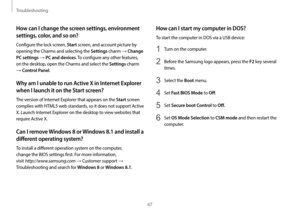 Page 67Troubleshooting
67
How can I start my computer in DOS?
To start the computer in DOS via a USB device:
1 Turn on the computer.
2 Before the Samsung logo appears, press the F2 key several 
times.
3 Select the Boot menu.
4 Set Fast BIOS Mode to Off.
5 Set Secure boot Control to Off .
6 Set OS Mode Selection to CSM mode and then restart the 
computer.
How can I change the screen settings, environment 
settings, color, and so on?
Configure the lock screen, Start screen, and account picture by 
opening the...