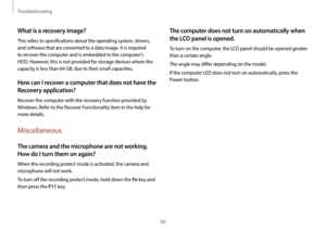 Page 69Troubleshooting
69
The computer does not turn on automatically when 
the LCD panel is opened.
To turn on the computer, the LCD panel should be opened greater 
than a certain angle. 
The angle may differ depending on the model.
If the computer LED does not turn on automatically, press the 
Power button.
What is a recovery image?
This refers to specifications about the operating system, drivers, 
and software that are converted to a data image. It is required 
to recover the computer and is embedded in the...