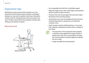 Page 71Appendix
71
•	Use an adjustable chair with firm, comfortable support.
•	Adjust the height of your chair so that thighs are horizontal to 
the floor and feet are flat on the floor.
•	The back of the chair should support the lower back. Adjust 
the backrest to fit your body properly.
•	Sit back fully in your chair and straighten the back and neck. 
Avoid leaning forward or craning your neck toward the 
computer screen.
•	Avoid using the computer while lying down or on your lap. 
If the computer’s...