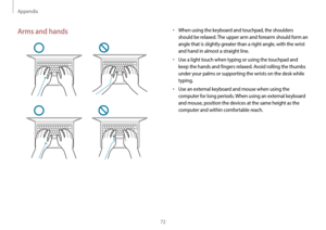 Page 72Appendix
72
•	When using the keyboard and touchpad, the shoulders 
should be relaxed. The upper arm and forearm should form an 
angle that is slightly greater than a right angle, with the wrist 
and hand in almost a straight line.
•	Use a light touch when typing or using the touchpad and 
keep the hands and fingers relaxed. Avoid rolling the thumbs 
under your palms or supporting the wrists on the desk while 
typing.
•	Use an external keyboard and mouse when using the 
computer for long periods. When...