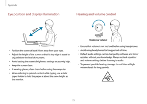 Page 73Appendix
73
Hearing and volume control
VOLUME
Check your volume!
•	Ensure that volume is not too loud before using headphones.
•	Avoid using headphones for long periods of time.
•	Default audio settings can be changed by software and driver 
updates without your knowledge. Always recheck equalizer 
and volume settings before listening to audio.
•	To prevent possible hearing damage, do not listen at high 
volume levels for long periods.
Eye position and display illumination
50cm
•	Position the screen at...