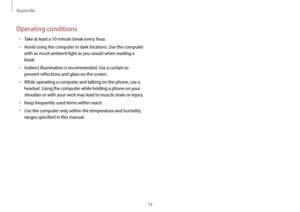 Page 74Appendix
74
Operating conditions
•	Take at least a 10 minute break every hour.
•	Avoid using the computer in dark locations. Use the computer 
with as much ambient light as you would when reading a 
book.
•	Indirect illumination is recommended. Use a curtain to 
prevent reflections and glare on the screen.
•	While operating a computer and talking on the phone, use a 
headset. Using the computer while holding a phone on your 
shoulder or with your neck may lead to muscle strain or injury.
•	Keep...