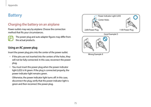 Page 75Appendix
75
Power Indicator Light (LED)Center Holes
220V Power Plug 110V Power Plug
Good Example O
Wrong Example X
Battery
Charging the battery on an airplane
Power outlets may vary by airplane. Choose the connection 
method that fits your circumstances.
The power plug and auto adapter figures may differ from 
the actual products.
Using an AC power plug
Insert the power plug pins into the center of the power outlet.
•	If the pins are not inserted into the centers of the holes, they 
will not be fully...