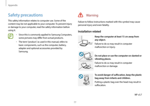 Page 77Appendix
77
Warning
Failure to follow instructions marked with this symbol may cause 
personal injury and even fatality.
Installation related
15cm
Keep the computer at least 15 cm away from 
any object.
Failure to do so may result in computer 
malfunction or injury.
Do not place or use the computer on slanted or 
vibrating places.
Failure to do so may result in computer 
malfunction or damage.
To avoid danger of suffocation, keep the plastic 
bag away from infants and children.
Putting a plastic bag over...