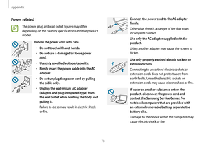 Page 78Appendix
78
Connect the power cord to the AC adapter 
firmly.
Otherwise, there is a danger of fire due to an 
incomplete contact.
Use only the AC adapter supplied with the 
product.
Using another adapter may cause the screen to 
flicker. 
Use only properly earthed electric sockets or 
extension cords.
Connecting to unearthed electric sockets or 
extension cords does not protect users from 
earth faults. Unearthed electric sockets or 
extension cords may cause electric shock or fire.
If water or another...