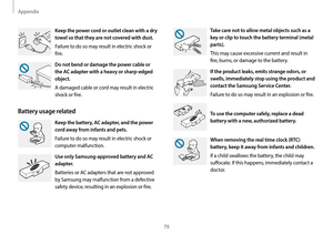 Page 79Appendix
79
Take care not to allow metal objects such as a 
key or clip to touch the battery terminal (metal 
parts).
This may cause excessive current and result in 
fire, burns, or damage to the battery.
If the product leaks, emits strange odors, or 
swells, immediately stop using the product and 
contact the Samsung Service Center.
Failure to do so may result in an explosion or fire.
To use the computer safely, replace a dead 
battery with a new, authorized battery.
When removing the real time clock...