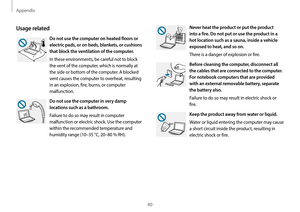 Page 80Appendix
80
Never heat the product or put the product 
into a fire. Do not put or use the product in a 
hot location such as a sauna, inside a vehicle 
exposed to heat, and so on.
There is a danger of explosion or fire.
Before cleaning the computer, disconnect all 
the cables that are connected to the computer. 
For notebook computers that are provided 
with an external removable battery, separate 
the battery also.
Failure to do so may result in electric shock or 
fire.
Keep the product away from water...