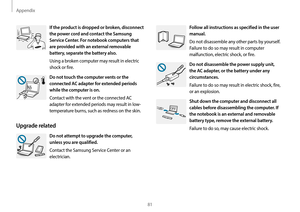 Page 81Appendix
81
Follow all instructions as specified in the user 
manual.
Do not disassemble any other parts by yourself. 
Failure to do so may result in computer 
malfunction, electric shock, or fire.
Do not disassemble the power supply unit, 
the AC adapter, or the battery under any 
circumstances.
Failure to do so may result in electric shock, fire, 
or an explosion.
Shut down the computer and disconnect all 
cables before disassembling the computer. If 
the notebook is an external and removable 
battery...