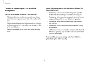 Page 88Appendix
88
Causes that may damage the data of a hard disk drive and the 
hard disk drive itself.
•	The data may be lost when an external impact is applied to 
the disk while disassembling or assembling the computer.
•	The data may be lost when the computer is turned off or reset 
by a power failure while the hard disk drive is operating.
•	The data may be lost and irrecoverable due to a computer 
virus infection.
•	The data may be lost if the power is turned off while running 
an application.
•	Sudden...