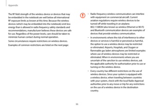 Page 96Appendix
96
•	Radio frequency wireless communication can interfere 
with equipment on commercial aircraft. Current 
aviation regulations require wireless devices to be 
turned off while traveling in an airplane.  
802.11ABGN (also known as wireless Ethernet or Wi-Fi) 
and Bluetooth communication devices are examples of 
devices that provide wireless communication.
•	In environments where the risk of interference to other 
devices or services is harmful or perceived as harmful, 
the option to use a...