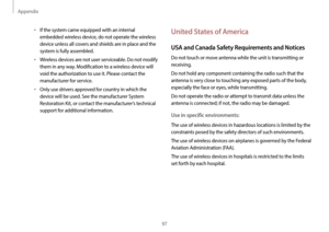 Page 97Appendix
97
United States of America
USA and Canada Safety Requirements and Notices
Do not touch or move antenna while the unit is transmitting or 
receiving.
Do not hold any component containing the radio such that the 
antenna is very close to touching any exposed parts of the body, 
especially the face or eyes, while transmitting.
Do not operate the radio or attempt to transmit data unless the 
antenna is connected; if not, the radio may be damaged.
Use in specific environments:
The use of wireless...