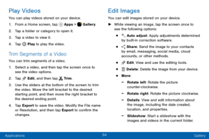Page 10494
Applications Gallery
Play Videos
You can play videos stored on your device.
1. From a Home screen, tap  Apps >  Gallery.
2. Tap a folder or category to open it.
3. Tap a video to view it.
4. Tap  Play to play the video.
Trim Segments of a Video
You can trim segments of a video.
1. Select a video, and then tap the screen once to 
see the video options.
2. Tap  Edit, and then tap  Tr i m .
3. Use the sliders at the bottom of the screen to trim 
the video. Move the left bracket to the desired 
starting...
