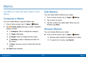 Page 10696
ApplicationsMemo
Use Memo to write and save notes on your 
device.
Compose a Memo
You can create Memos using the Memo app.
1. From a Home screen, tap  Apps >  Memo.
2. Tap  Create memo and type a memo. Available 
options include:
•  Category : Add or change the category.
•  Tasks: Add tasks.
•  Image: Insert an image into the memo.
•  Drawing: Create a drawing and add it to 
the memo.
•  Voice: Use your voice to insert text into the 
memo.
3. Tap Save  when finished.
Edit Memos
You can make edits to...