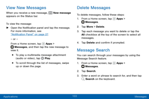 Page 113103
Applications Messages
View New Messages
When you receive a new message,  New message 
appears on the Status bar.
To view the message:
 ► Open the Notification panel and tap the message. 
For more information, see  
“Notification Panel” on page 27 .
– or –
From a Home screen, tap 
 Apps >  Messages , and then tap the new message to 
view it.
• To play a multimedia message attachment 
(audio or video) , tap  Play .
• To scroll through the list of messages, swipe 
up or down the page.
Delete Messages
To...