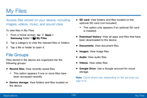 Page 115105
ApplicationsMy Files
Access files stored on your device, including 
images, videos, music, and sound clips.
To view files in My Files:
1. From a Home screen, tap  Apps > 
Samsung folder >  My Files.
2. Tap a category to view the relevant files or folders.
3. Tap a file or folder to open it.
File Groups
Files stored in the device are organized into the 
following groups:
• Recent files: View recently saved files.
 -This option appears if one or more files have 
been accessed recently.
• Device...