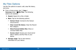 Page 116106
Applications My Files
My Files Options
Use My File options to search, edit, clear file history, 
and more.
 ►From a Home screen, tap  Apps > 
Samsung folder >  My Files. The following 
options are available:
• Search: Search for a file or folder.
• More: Tap for the following options:
 -Verizon Cloud: Connect to the Verizon 
Cloud service.
 -Clear recent file history: Clear the Recent 
files category.
 -Show/Conceal hidden files: Show or 
conceal hidden files.
 -Access cloud: Access your cloud server...