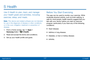 Page 117107
ApplicationsS Health
Use S Health to plan, track, and manage 
your health goals and activities, including 
exercise, sleep, and meals.
Note : This device and related software are not intended 
for use in the diagnosis of disease or other conditions, 
or in the cure, mitigation, treatment or prevention of 
disease.
1. From a Home screen, tap  Apps > 
Samsung folder >  S Health.
2. Read and accept the terms and conditions.
3. Set up your health profile and goals.
Before You Start Exercising
This app...