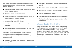 Page 118108
Applications S Health
You should also check with your doctor if you have 
symptoms suggestive of heart, lung, or other serious 
disease, such as:
• Pain or discomfort in your chest, neck, jaw, or arms 
during physical activity;
• Dizziness or loss of consciousness;
• Shortness of breath with mild exertion or at rest, or 
when lying down or going to bed;
• Ankle swelling, especially at night;
• A heart murmur or a rapid or pronounced 
heartbeat;
• Muscle pain when walking upstairs or up a hill that...