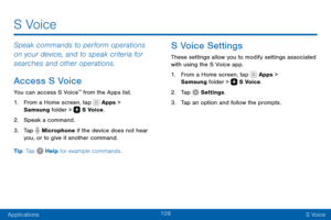 Page 119109
ApplicationsS Voice
Speak commands to perform operations 
on your device, and to speak criteria for 
searches and other operations.
Access S Voice
You can access S Voice™ from the Apps list.
1. From a Home screen, tap  Apps > 
Samsung folder >  S Voice.
2. Speak a command.
3. Tap  Microphone if the device does not hear 
you, or to give it another command.
Tip: Tap 
 Help for example commands.
S Voice Settings
These settings allow you to modify settings associated 
with using the S Voice app.
1. From...