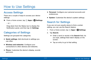 Page 121111
SettingsHow to Use Settings
Access Settings
There are a couple of ways to access your device 
settings.
 ► From a Home screen, tap  Apps >  Settings .
– or –
Drag down from the Status bar to display the 
Notification panel, and then tap 
 Settings .
Categories of Settings
Settings are grouped into categories.
• Quick settings: Add shortcuts to settings you 
use often.
• Wireless and networks: Configure your 
connections to other devices and networks.
• Phone: Customize the device’s display, sounds...