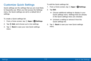 Page 122112
Settings How to Use Settings
Customize Quick Settings
Quick settings are the settings that you are most likely 
to frequently use. When you first access the Settings 
menu, the Quick settings are set to a default list of 
settings. 
To create a Quick settings list:
1. From a Home screen, tap  Apps >  Settings.
2. Tap  Add, and choose up to nine settings.
3. Tap  Back to save your new Quick settings 
menu. To edit the Quick settings list:
1. From a Home screen, tap  Apps >  Settings
.
2. Tap Edit.
•...