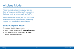 Page 123113
SettingsAirplane Mode
Airplane mode disconnects your device 
from all networks and turns off connectivity 
features, such as phone calls and Wi-Fi.
While in Airplane mode, you can use other 
features such as playing music, watching 
videos, and other offline applications.
Enable Airplane Mode
To enable or disable Airplane mode:
1. From a Home screen, tap  Apps >  Settings .
2. Tap Airplane mode, and then tap On/Off to 
enable or disable the option.
Airplane Mode   