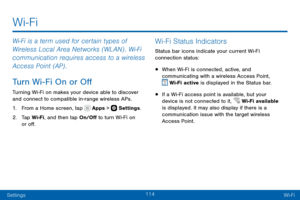 Page 124114
SettingsWi-Fi
Wi-Fi is a term used for certain types of 
Wireless Local Area Networks (WLAN) . Wi-Fi 
communication requires access to a wireless 
Access Point (AP) .
Turn Wi-Fi On or Off
Turning Wi-Fi on makes your device able to discover and connect to compatible in-range wireless APs.
1. From a Home screen, tap  Apps >  Settings .
2. Tap Wi-Fi, and then tap On/Off to turn Wi-Fi on 
or off.
Wi-Fi Status Indicators
Status bar icons indicate your current Wi-Fi 
connection status:
• When Wi-Fi is...