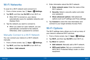 Page 125115
Settings Wi-Fi
Wi-Fi Networks
To scan for a Wi-Fi network and connect to it:
1. From a Home screen, tap  Apps >  Settings.
2. Tap Wi-Fi, and then tap On/Off to turn Wi-Fi on.
• When Wi-Fi is turned on, your device 
automatically scans for available networks and 
displays them.
3. Tap the network you want to connect to. 
• When you select an open network, you are 
automatically connected to the network. 
Otherwise, enter a password to connect.
Manually Connect to a Wi-F i Network
You can connect your...