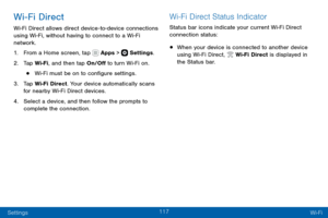 Page 127117
Settings Wi-Fi
Wi-Fi Direct
Wi-Fi Direct allows direct device-to-device connections using Wi-Fi, without having to connect to a Wi-Fi 
network.
1. From a Home screen, tap  Apps >  Settings.
2. Tap Wi-Fi, and then tap On/Off to turn Wi-Fi on.
• Wi-Fi must be on to configure settings.
3. Tap Wi-Fi Direct. Your device automatically scans 
for nearby Wi-Fi Direct devices.
4. Select a device, and then follow the prompts to 
complete the connection.
Wi-Fi Direct Status Indicator
Status bar icons indicate...