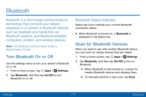 Page 128118
SettingsBluetooth
Bluetooth
Bluetooth is a short-range communications 
technology that connects your device 
wirelessly to a number of Bluetooth devices, 
such as headsets and hands-free car 
Bluetooth systems, and Bluetooth-enabled 
computers, printers, and wireless devices.
Note : The Bluetooth communication range is 
approximately 30 feet.
Turn Bluetooth On or Off
Use the settings menu to turn your device’s Bluetooth 
on or off.
1. From a Home screen, tap  Apps >  Settings .
2. Tap Bluetooth, and...