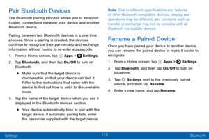 Page 129119
Settings Bluetooth
Pair Bluetooth Devices
The Bluetooth pairing process allows you to establish 
trusted connections between your device and another 
Bluetooth device. 
Pairing between two Bluetooth devices is a one-time process. Once a pairing is created, the devices 
continue to recognize their partnership and exchange 
information without having to re-enter a passcode.
1. From a Home screen, tap  Apps >  Settings.
2. Tap Bluetooth, and then tap On/Off to turn on 
Bluetooth.
• Make sure that the...