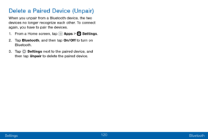 Page 130120
Settings Bluetooth
Delete a Paired Device (Unpair)
When you unpair from a Bluetooth device, the two 
devices no longer recognize each other. To connect 
again, you have to pair the devices.
1. From a Home screen, tap  Apps >  Settings.
2. Tap Bluetooth, and then tap On/Off to turn on 
Bluetooth.
3. Tap  Settings next to the paired device, and 
then tap Unpair to delete the paired device.  