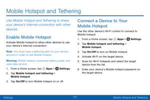 Page 131121
SettingsMobile Hotspot and Tethering
Use Mobile hotspot and Tethering to share 
your device’s Internet connection with other 
devices.
Enable Mobile Hotspot
Activate Mobile hotspot to allow other devices to use 
your device’s Internet connection.
Note : You must have a tethering plan on your service 
account in order to use Mobile hotspot.
Warning: Mobile hotspot consumes battery power and 
uses data service.
1. From a Home screen, tap  Apps >  Settings .
2. Tap Mobile hotspot and tethering > 
Mobile...