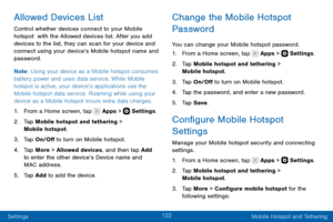 Page 132122
Settings Mobile Hotspot and Tethering
Allowed Devices List
Control whether devices connect to your Mobile 
hotspot  with the Allowed devices list. After you add 
devices to the list, they can scan for your device and 
connect using your device’s Mobile hotspot name and 
password.
Note: Using your device as a Mobile hotspot consumes 
battery power and uses data service. While Mobile 
hotspot is active, your device’s applications use the 
Mobile hotspot data service. Roaming while using your 
device as...