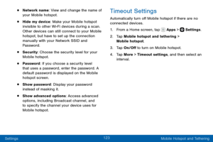 Page 133123
Settings Mobile Hotspot and Tethering
• Network name: View and change the name of 
your Mobile hotspot.
• Hide my device: Make your Mobile hotspot 
invisible to other Wi-Fi devices during a scan. 
Other devices can still connect to your Mobile 
hotspot, but have to set up the connection 
manually with your Network SSID and 
Password.
• Security: Choose the security level for your 
Mobile hotspot.
• Password: If you choose a security level 
that uses a password, enter the password. A 
default password...