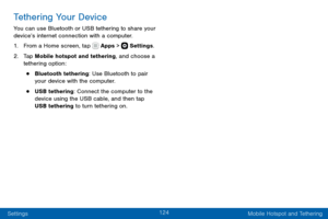 Page 134124
Settings Mobile Hotspot and Tethering
Tethering Your Device
You can use Bluetooth or USB tethering to share your 
device’s internet connection with a computer.
1. From a Home screen, tap  Apps >  Settings.
2. Tap Mobile hotspot and tethering, and choose a 
tethering option:
• Bluetooth tethering: Use Bluetooth to pair 
your device with the computer.
• USB tethering: Connect the computer to the 
device using the USB cable, and then tap 
USB tethering to turn tethering on.  