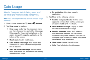 Page 135125
SettingsData Usage
Data Usage
Monitor how your data is being used, and 
set limits and restrictions to conserve it.
Note : Your service provider may account for data usage 
differently.
1. From a Home screen, tap  Apps >  Settings .
2. Tap Data usage for options:
• Data usage cycle: Tap the drop-down menu, 
and then choose a time period for data usage. 
Data usage for the period is displayed on the 
graph, along with usage by application at the 
bottom of the screen.
• Mobile data: Enable mobile...