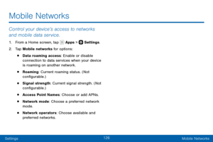 Page 136126
SettingsMobile Networks
Mobile Networks
Control your device’s access to networks 
and mobile data service.
1. From a Home screen, tap  Apps >  Settings .
2. Tap Mobile networks for options:
• Data roaming access: Enable or disable 
connection to data services when your device 
is roaming on another network.
• Roaming: Current roaming status. (Not 
configurable.)
• Signal strength: Current signal strength. (Not 
configurable.)
• Access Point Names: Choose or add APNs.
• Network mode: Choose a...
