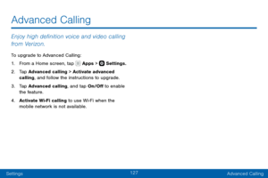 Page 137127
SettingsAdvanced Calling
Enjoy high definition voice and video calling 
from Verizon.
To upgrade to Advanced Calling:
1. From a Home screen, tap  Apps >  Settings.
2. Tap Advanced calling > Activate advanced 
calling, and follow the instructions to upgrade.
3. Tap Advanced calling, and tap On/Off to enable 
the feature.
4. Activate Wi-Fi calling to use Wi-Fi when the 
mobile network is not available.
Advanced Calling   