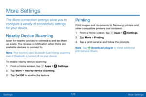 Page 138128
SettingsMore Settings
More Settings
The More connection settings allow you to 
configure a variety of connectivity settings 
for your device. 
Nearby Device Scanning
Scan for nearby devices to connect to and set them 
up easily. You receive a notification when there are 
available devices to connect to.
Note : This function uses Bluetooth Low Energy scanning 
even if Bluetooth is turned off on your device.
To enable nearby device scanning:
1. From a Home screen, tap  Apps >  Settings.
2. Tap More >...