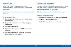 Page 139129
Settings More Settings
MirrorLink
Mirror your device’s display on your car’s 
entertainment and information screen using a USB 
connection. 
Note: To use this feature, your car system must support 
MirrorLink.
To turn on MirrorLink:
1. Connect your device to your car’s system using 
the USB cable.
2. On your device’s Home screen, tap  Apps >  Settings.
3. Tap More > MirrorLink.
4. Tap Connect to vehicle via USB and follow the 
prompts.
5. Tap More > MirrorLink device ID to view the 
MirrorLink ID for...