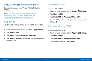 Page 140130
Settings More Settings
Virtual Private Networks (VPN)
Set up and manage your Virtual Private Networks 
(VPNs) .
Note: You must set a secured screen before 
setting up a VPN. For more information, see 
“Lock Screen and Security” on page 158 .
Add a VPN
Use the VPN settings menu to add a VPN connection 
to your device.
1. From a Home screen, tap  Apps >  Settings.
2. Tap More > VPN.
3. Tap Basic VPN or Advanced IPsec VPN.
4. Tap More > Add VPN and follow the prompts to set 
up your VPN.
Connect to a...