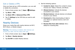 Page 141131
Settings More Settings
Edit or Delete a VPN
Once you have set up a VPN connection, you can edit 
or delete the connection.
1. From a Home screen, tap  Apps >  Settings.
2. Tap More > VPN.
3. Tap Basic VPN or Advanced IPsec VPN.
4. Tap  Settings by the VPN that you want to edit 
or delete.
Nearby Devices
Share your media files with nearby devices via Wi-Fi, Wi-Fi Direct, or Mobile hotspot.
Warning: If file sharing is enabled, other devices can 
access your data. Use this option with care.
1. From a...