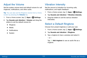 Page 143133
Settings Sounds and Vibration
Adjust the Volume
Set the system volume level and default volume for call 
ringtones, notifications, and other audio.
Tip: You can also set the Ringtone volume from a Home 
screen by pressing the Volume key.
1. From a Home screen, tap  Apps >  Settings.
2. Tap Sounds and vibration > Volume and drag the 
sliders to set the default volume for:
• Ringtone
• Media
• Notifications
• System
Vibration Intensity
Set the amount of vibration for incoming calls, 
notifications, and...