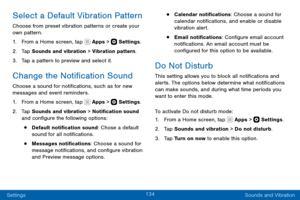 Page 144134
Settings Sounds and Vibration
Select a Default Vibration Pattern
Choose from preset vibration patterns or create your 
own pattern.
1. From a Home screen, tap  Apps >  Settings.
2. Tap Sounds and vibration > Vibration pattern.
3. Tap a pattern to preview and select it.
Change the Notification Sound
Choose a sound for notifications, such as for new 
messages and event reminders.
1. From a Home screen, tap  Apps >  Settings.
2. Tap Sounds and vibration > Notification sound 
and configure the following...