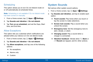 Page 145135
Settings Sounds and Vibration
Scheduling
This option allows you to turn Do not disturb mode on 
or off automatically at scheduled times. 
Note: Scheduling is not available if Do not disturb mode 
has been turned on manually.
1. From a Home screen, tap  Apps >  Settings .
2. Tap Sounds and vibration > Do not disturb.
3. Tap Turn on as scheduled, and set the Days, Start 
time, and End time.
Allow Exceptions
This option lets you customize which notifications are 
allowed while your device is in Do not...